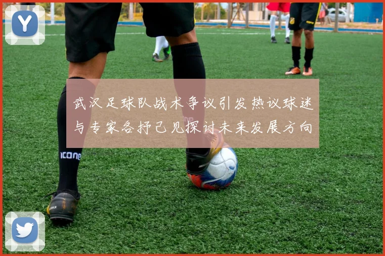 武汉足球队战术争议引发热议球迷与专家各抒己见探讨未来发展方向