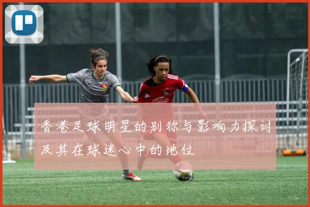 香港足球明星的别称与影响力探讨及其在球迷心中的地位