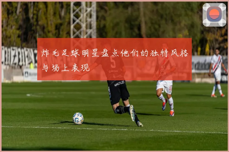 炸毛足球明星盘点他们的独特风格与场上表现