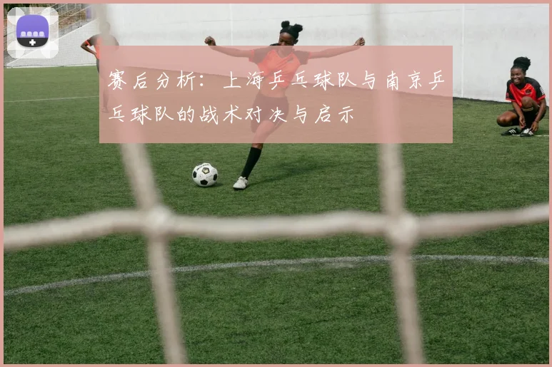 赛后分析：上海乒乓球队与南京乒乓球队的战术对决与启示