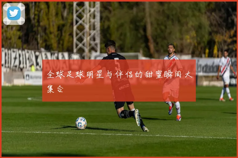 全球足球明星与伴侣的甜蜜瞬间大集合