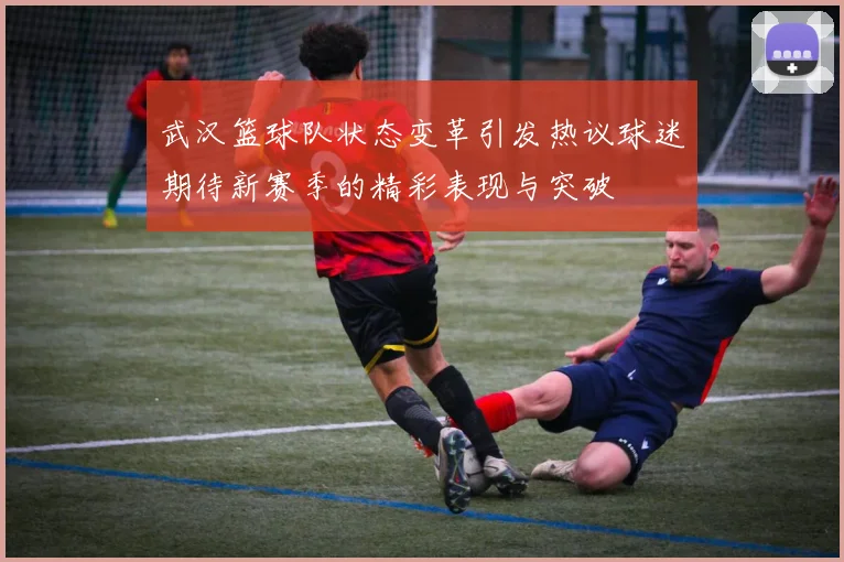 武汉篮球队状态变革引发热议球迷期待新赛季的精彩表现与突破