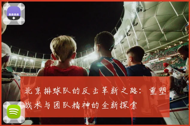 北京排球队的反击革新之路：重塑战术与团队精神的全新探索