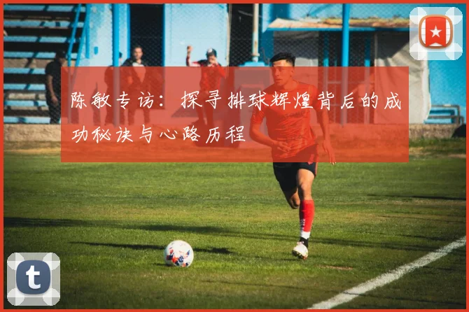 陈敏专访：探寻排球辉煌背后的成功秘诀与心路历程