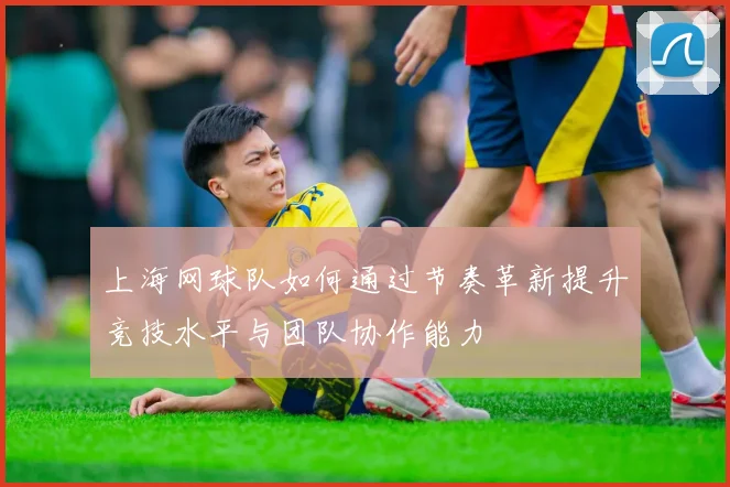 上海网球队如何通过节奏革新提升竞技水平与团队协作能力