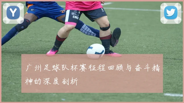 广州足球队杯赛征程回顾与奋斗精神的深度剖析