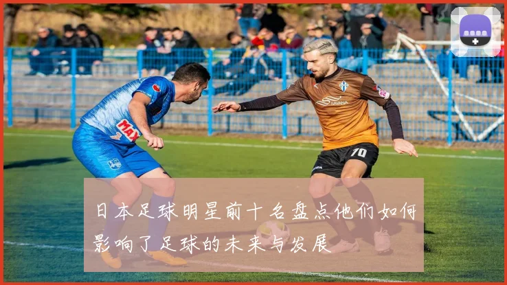 日本足球明星前十名盘点他们如何影响了足球的未来与发展