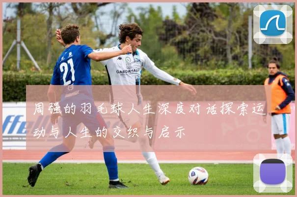 周强的羽毛球人生深度对话探索运动与人生的交织与启示