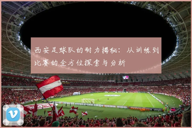 西安足球队的耐力揭秘：从训练到比赛的全方位探索与分析