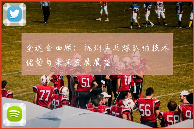 全运会回顾：杭州乒乓球队的技术优势与未来发展展望