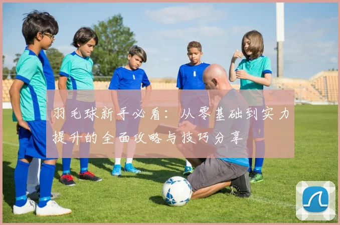 羽毛球新手必看：从零基础到实力提升的全面攻略与技巧分享