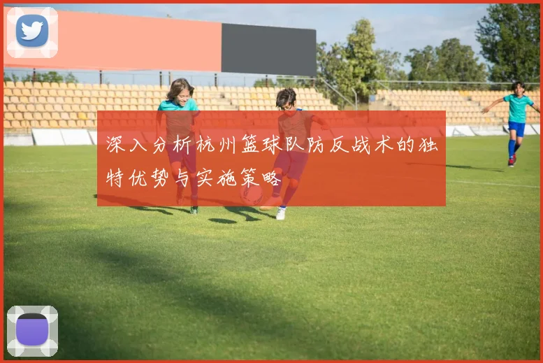 深入分析杭州篮球队防反战术的独特优势与实施策略