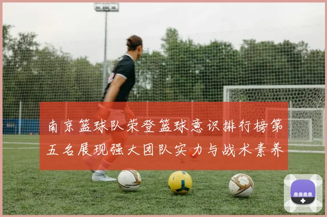 南京篮球队荣登篮球意识排行榜第五名展现强大团队实力与战术素养