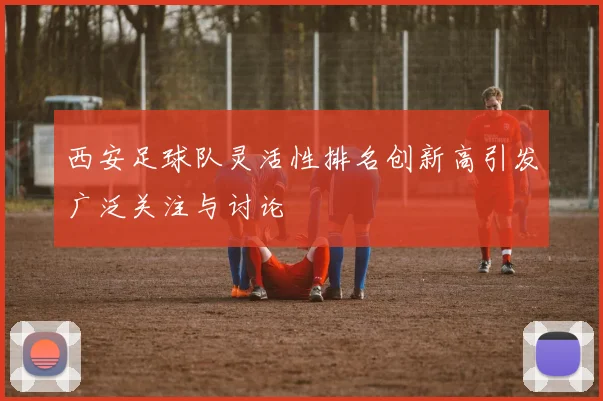西安足球队灵活性排名创新高引发广泛关注与讨论