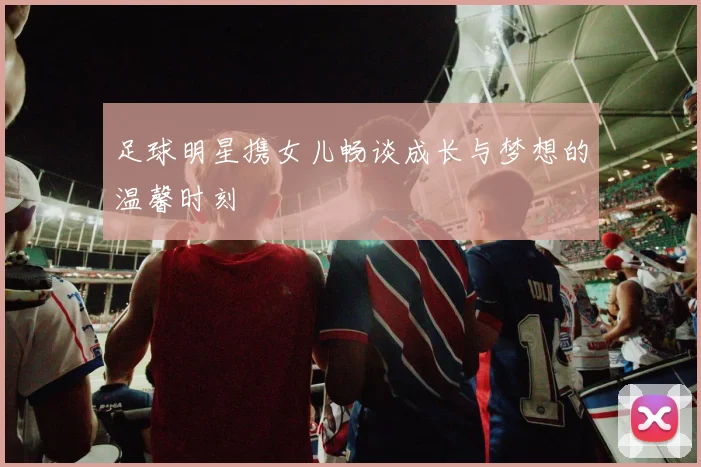 足球明星携女儿畅谈成长与梦想的温馨时刻