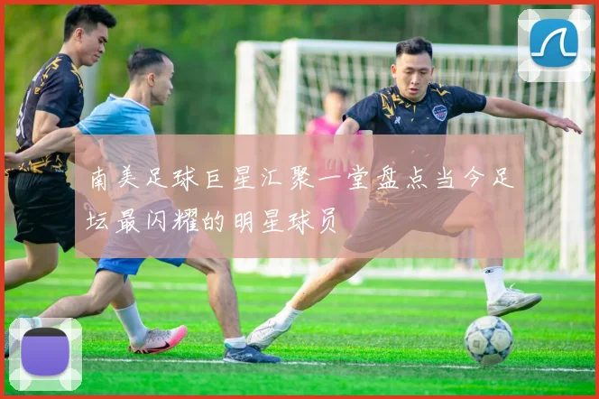 南美足球巨星汇聚一堂盘点当今足坛最闪耀的明星球员