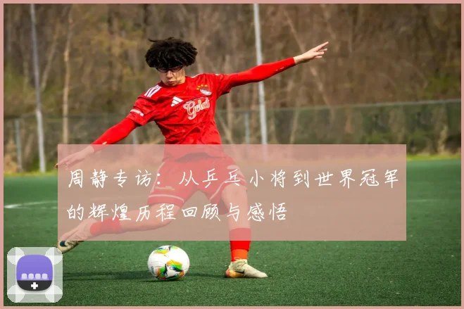 周静专访：从乒乓小将到世界冠军的辉煌历程回顾与感悟