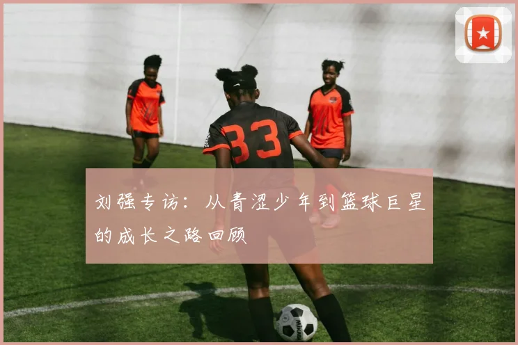 刘强专访：从青涩少年到篮球巨星的成长之路回顾