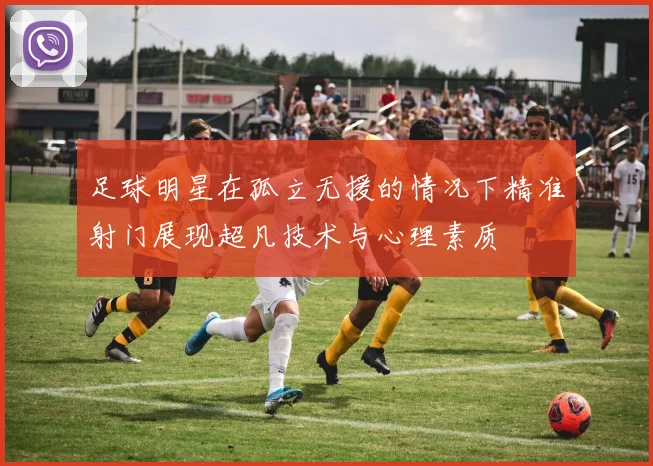 足球明星在孤立无援的情况下精准射门展现超凡技术与心理素质