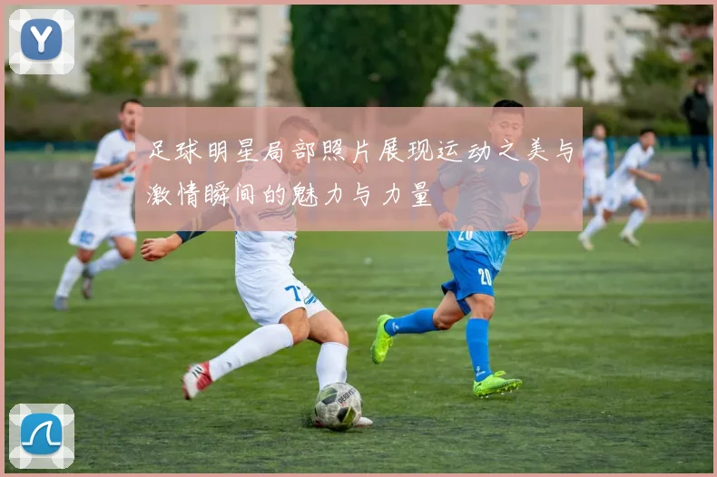 足球明星局部照片展现运动之美与激情瞬间的魅力与力量