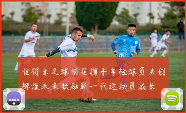 佳得乐足球明星携手年轻球员共创辉煌未来激励新一代运动员成长