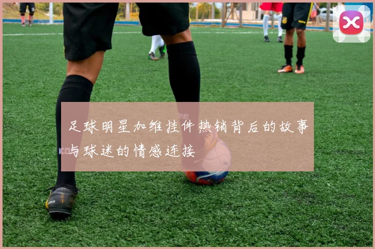 足球明星加维挂件热销背后的故事与球迷的情感连接