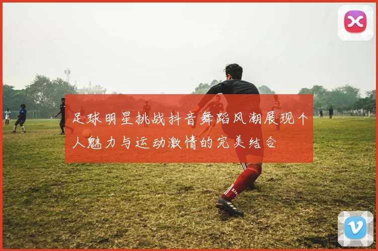 足球明星挑战抖音舞蹈风潮展现个人魅力与运动激情的完美结合