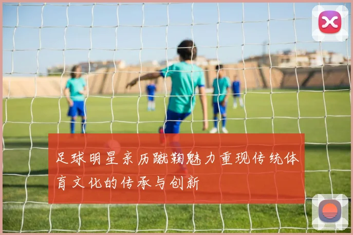 足球明星亲历蹴鞠魅力重现传统体育文化的传承与创新