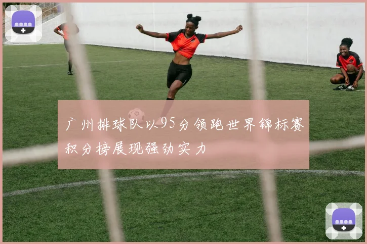 广州排球队以95分领跑世界锦标赛积分榜展现强劲实力