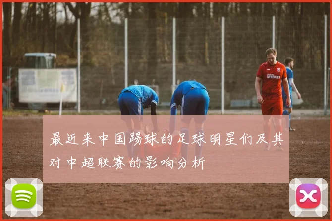 最近来中国踢球的足球明星们及其对中超联赛的影响分析