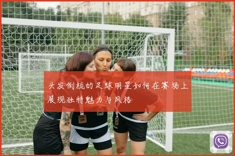 头发倒梳的足球明星如何在赛场上展现独特魅力与风格