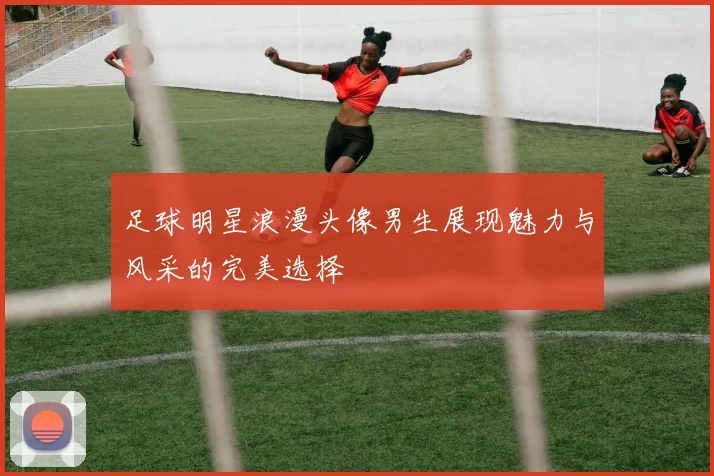 足球明星浪漫头像男生展现魅力与风采的完美选择