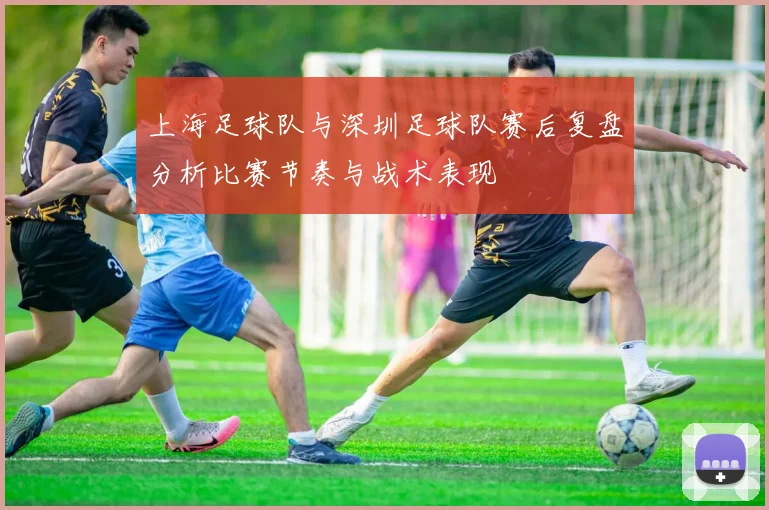 上海足球队与深圳足球队赛后复盘分析比赛节奏与战术表现