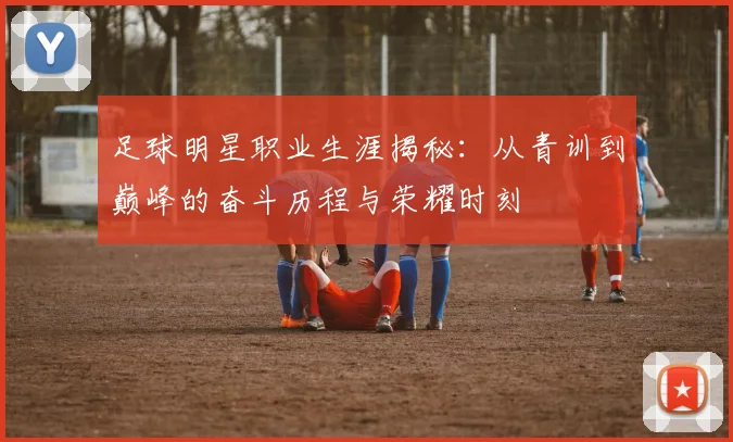 足球明星职业生涯揭秘：从青训到巅峰的奋斗历程与荣耀时刻
