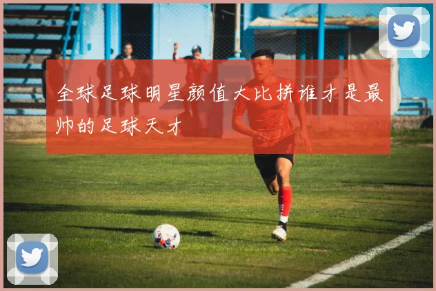 全球足球明星颜值大比拼谁才是最帅的足球天才