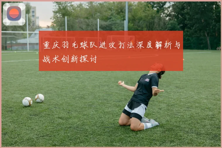 重庆羽毛球队进攻打法深度解析与战术创新探讨