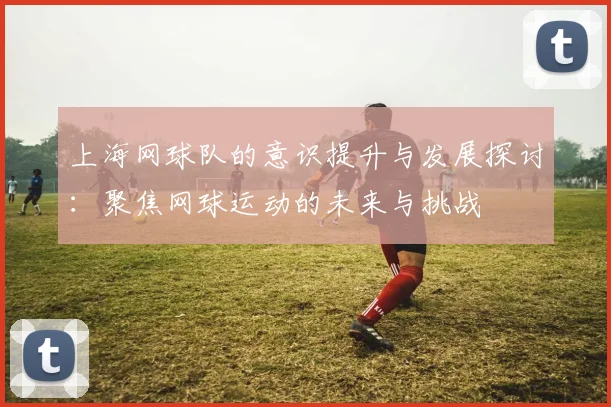 上海网球队的意识提升与发展探讨：聚焦网球运动的未来与挑战