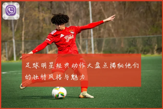 足球明星经典动作大盘点揭秘他们的独特风格与魅力