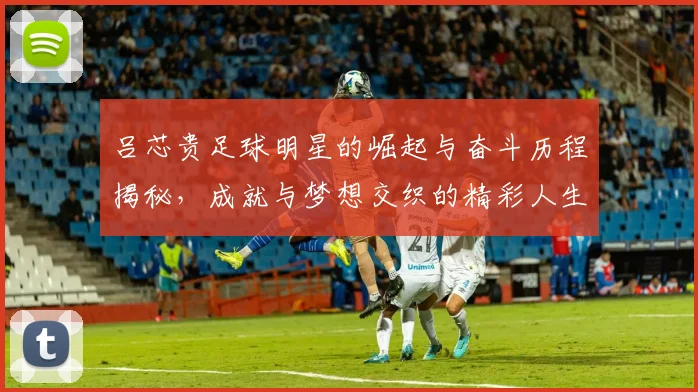 吕芯贵足球明星的崛起与奋斗历程揭秘，成就与梦想交织的精彩人生