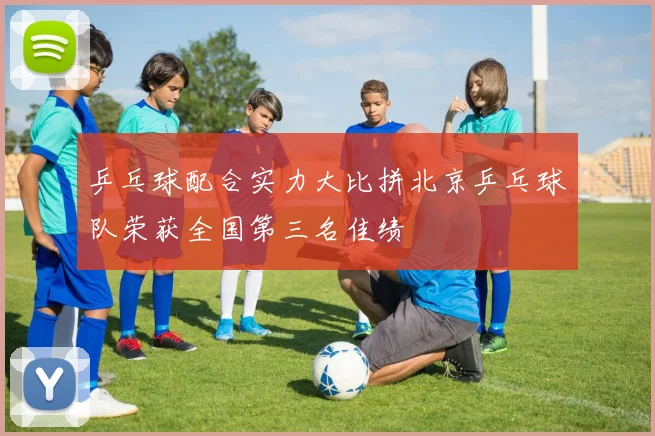 乒乓球配合实力大比拼北京乒乓球队荣获全国第三名佳绩