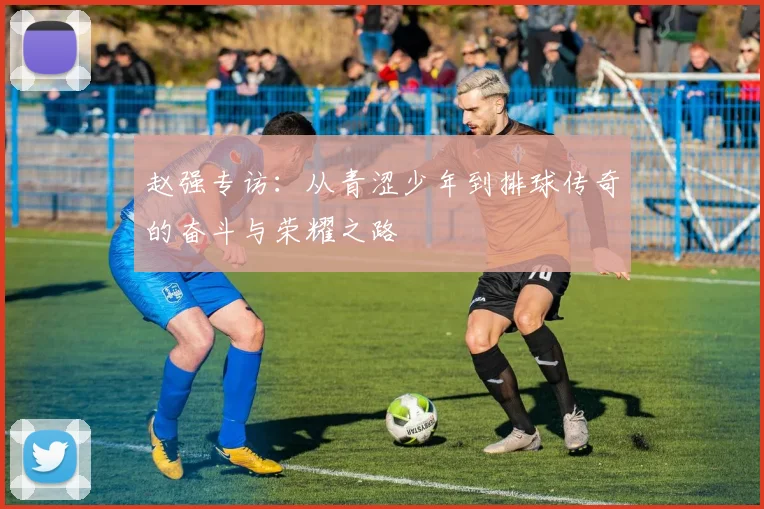 赵强专访：从青涩少年到排球传奇的奋斗与荣耀之路