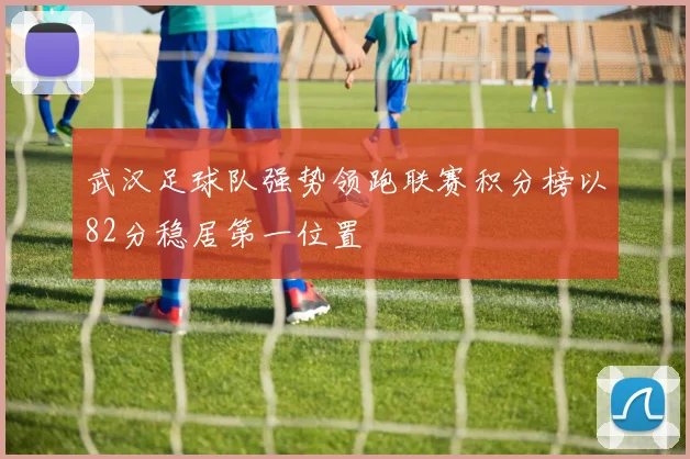 武汉足球队强势领跑联赛积分榜以82分稳居第一位置