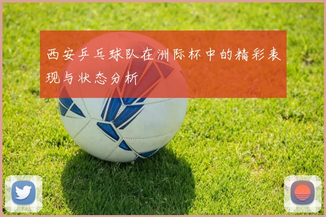 西安乒乓球队在洲际杯中的精彩表现与状态分析