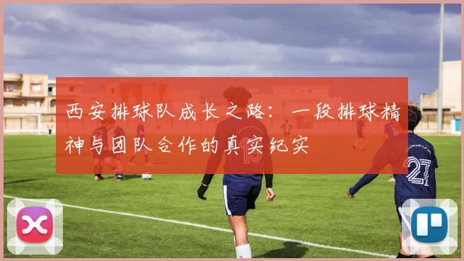 西安排球队成长之路：一段排球精神与团队合作的真实纪实