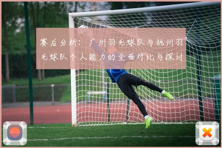 赛后分析：广州羽毛球队与杭州羽毛球队个人能力的全面对比与探讨