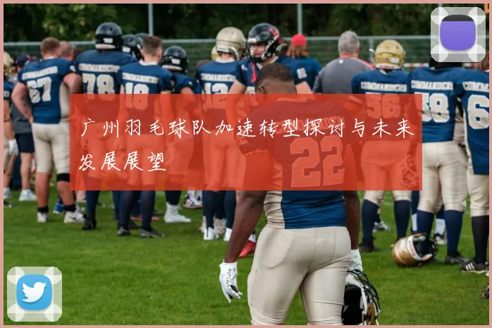 广州羽毛球队加速转型探讨与未来发展展望