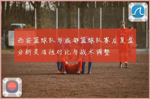 西安篮球队与成都篮球队赛后复盘分析灵活性对比与战术调整